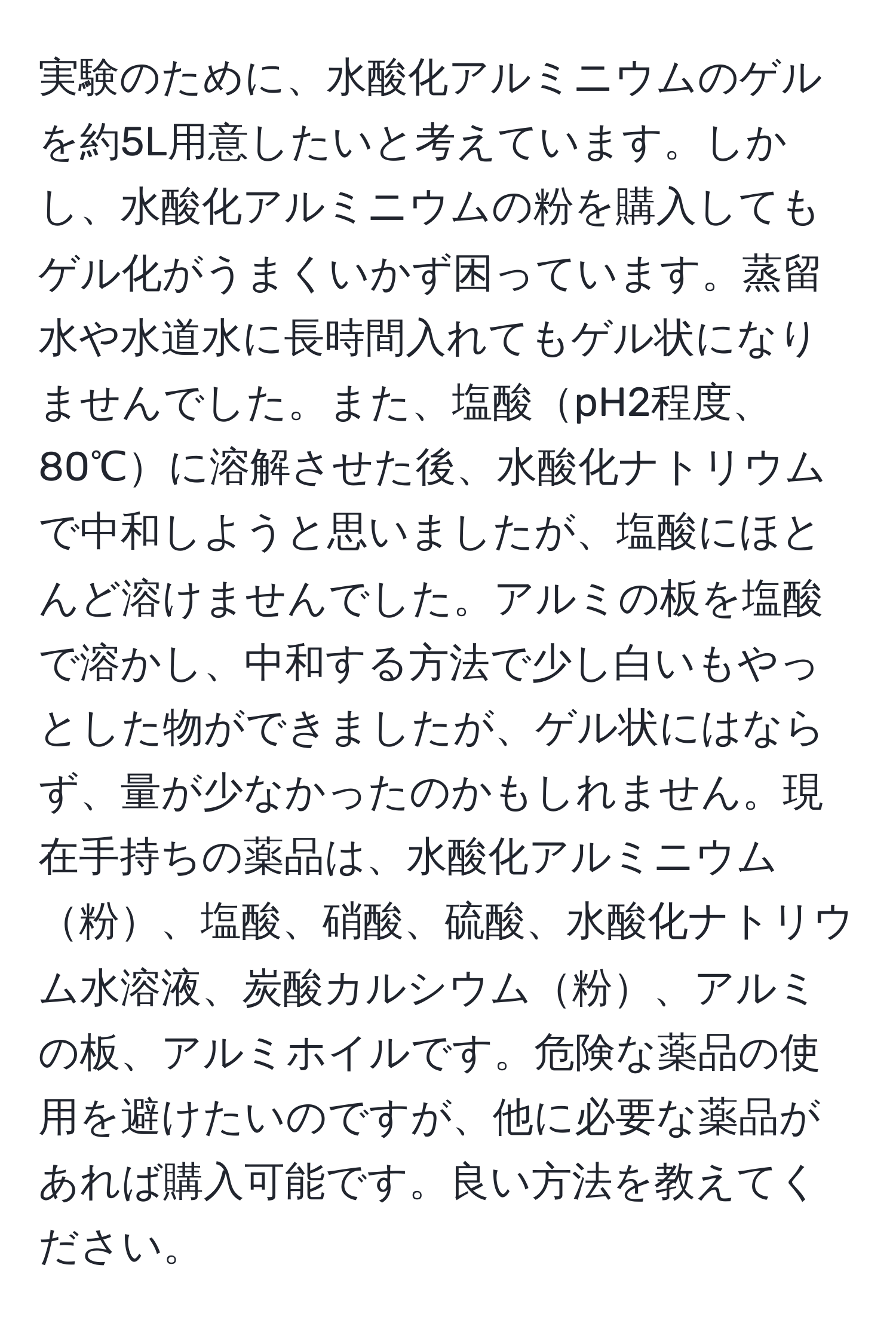 実験のために、水酸化アルミニウムのゲルを約5L用意したいと考えています。しかし、水酸化アルミニウムの粉を購入してもゲル化がうまくいかず困っています。蒸留水や水道水に長時間入れてもゲル状になりませんでした。また、塩酸pH2程度、80℃に溶解させた後、水酸化ナトリウムで中和しようと思いましたが、塩酸にほとんど溶けませんでした。アルミの板を塩酸で溶かし、中和する方法で少し白いもやっとした物ができましたが、ゲル状にはならず、量が少なかったのかもしれません。現在手持ちの薬品は、水酸化アルミニウム粉、塩酸、硝酸、硫酸、水酸化ナトリウム水溶液、炭酸カルシウム粉、アルミの板、アルミホイルです。危険な薬品の使用を避けたいのですが、他に必要な薬品があれば購入可能です。良い方法を教えてください。