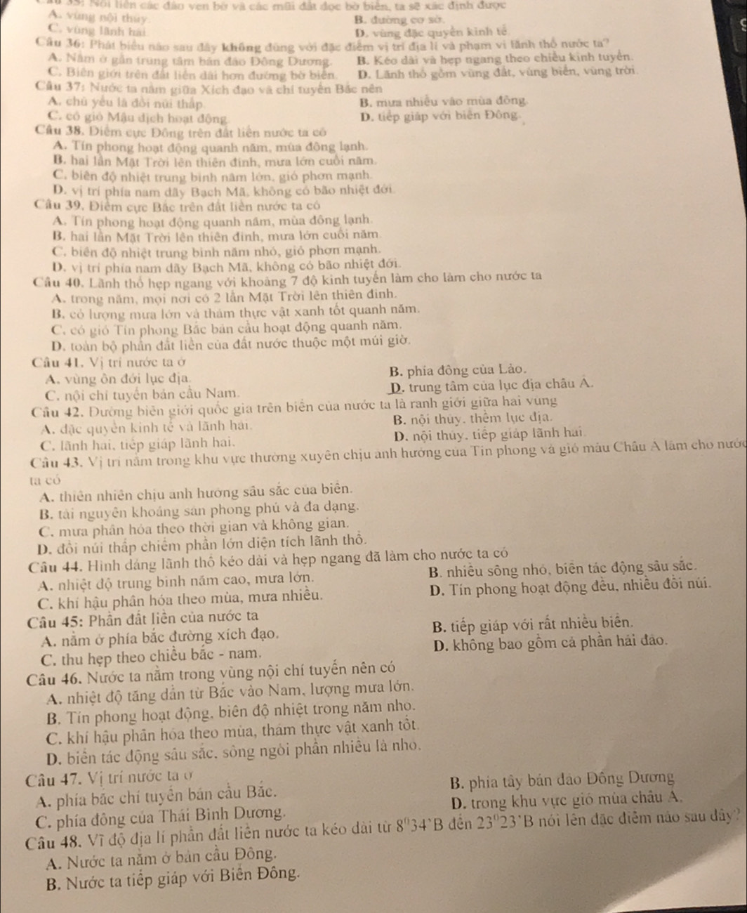 # 3S: Nội liên các đảo ven bờ và các mũi đất đọc bờ biên, ta sẽ xác định được
A. vùng nội thuy B. đường cơ sở.
C. vùng lãnh hải D. vùng đặc quyền kinh tế
Câu 36: Phát biểu nào sau đây không đùng với đặc điểm vị trí địa lí và phạm vi lãnh thỏ nước ta?
A. Năm ở gần trung tâm bản đảo Đông Dương. B. Kéo dài và hẹp ngang theo chiều kinh tuyển.
C. Biên giới trên đất liên dài hơn đướng bờ biên D. Lãnh thổ gồm vùng đất, vùng biển, vùng trời
Câu 37: Nước ta năm giữa Xích đạo và chi tuyển Bắc nên
A. chū yểu là đồi nữi thấp B. mưa nhiều vào mùa đồng
C. có gió Mậu địch hoạt động D. tiếp giáp với biên Đông
Cầu 38. Diễm cực Đồng trên đất liên nước ta có
A. Tín phong hoạt động quanh năm, mùa đông lạnh.
B. hai lần Mặt Trời lên thiên định, mưa lớn cuối năm.
C. biên độ nhiệt trung binh nâm lớn, gió phơn mạnh.
D. vị trí phía nam dãy Bạch Mã, không có bão nhiệt đới
Câu 39, Điểm cực Bắc trên đất liên nước ta có
A. Tín phong hoạt động quanh năm, mùa đông lạnh.
B. hai lần Mặt Trời lên thiên đinh, mưa lớn cuối năm.
C. biên độ nhiệt trung bình năm nhó, giỏ phơn mạnh.
D. vị trí phía nam dãy Bạch Mã, không cổ bão nhiệt đới.
Câu 40. Lãnh thổ hẹp ngang với khoảng 7 độ kinh tuyến làm cho làm cho nước ta
A. trong năm, mội nơi có 2 lần Mặt Trời lên thiên đinh.
B. có lượng mưa lớn và thám thực vật xanh tốt quanh năm.
C. có gió Tín phong Bắc bản cầu hoạt động quanh năm.
D. toàn bộ phần đất liền của đất nước thuộc một múi giờ.
Câu 41. Vị trí nước ta ở
A. vùng ôn đới lục địa B. phía đồng của Lào.
C. nội chi tuyến bản cầu Nam. D. trung tâm của lục địa châu A.
Cầu 42. Đường biên giới quốc gia trên biển của nước ta là ranh giới giữa hai vùng
A. đặc quyền kinh tế và lãnh hải. B nội thủy. thêm lục địa.
C. lãnh hai, tiếp giáp lãnh hai. D. nội thủy, tiếp giáp lãnh hai
Câu 43. Vị trí nằm trong khu vực thường xuyên chịu anh hướng của Tin phong và gió mâu Châu A lâm cho nước
ta có
A. thiên nhiên chịu anh hướng sâu sắc của biên.
B. tài nguyên khoáng sản phong phú và đa dạng.
C. mưa phân hóa theo thời gian và không gian.
D. đổi núi thấp chiếm phần lớn diện tích lãnh thổ.
Câu 44. Hình dáng lãnh thổ kéo dài và hẹp ngang đã làm cho nước ta có
A. nhiệt độ trung binh năm cao, mưa lớn. B. nhiều sông nhỏ, biển tác động sâu sắc.
C. khí hậu phân hóa theo mùa, mưa nhiều. D. Tín phong hoạt động đều, nhiều đồi núi.
Câu 45: Phần đất liền của nước ta
A. nằm ở phía bắc đường xích đạo. B. tiếp giáp với rất nhiều biển.
C. thu hẹp theo chiều bắc - nam. D. không bao gồm cả phần hải đảo.
Câu 46. Nước ta nằm trong vùng nội chí tuyến nên có
A. nhiệt độ tăng dẫn từ Bắc vào Nam, lượng mưa lớn.
B. Tín phong hoạt động, biên độ nhiệt trong năm nho.
C. khí hậu phân hóa theo mùa, thám thực vật xanh tốt.
D. biển tác động sâu sắc. sông ngôi phần nhiều là nho.
Câu 47. Vị trí nước taở
A. phía bắc chí tuyển bán cầu Bắc. B. phia tây bán đảo Đồng Dương
C. phía đông của Thái Bình Dương. D. trong khu vực gió mùa châu A.
Câu 48. Vĩ độ địa lí phần đất liên nước ta kéo dài từ 8^03 4^(wedge)B đên 23°23°B nói lên đặc diễm nào sau dây?
A. Nước ta nằm ở bản cầu Đông.
B. Nước ta tiếp giáp với Biến Đông.