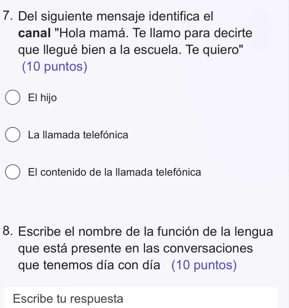 Del siguiente mensaje identifica el
canal "Hola mamá. Te llamo para decirte
que llegué bien a la escuela. Te quiero"
(10 puntos)
El hijo
La llamada telefónica
El contenido de la llamada telefónica
8. Escribe el nombre de la función de la lengua
que está presente en las conversaciones
que tenemos día con día (10 puntos)
Escribe tu respuesta