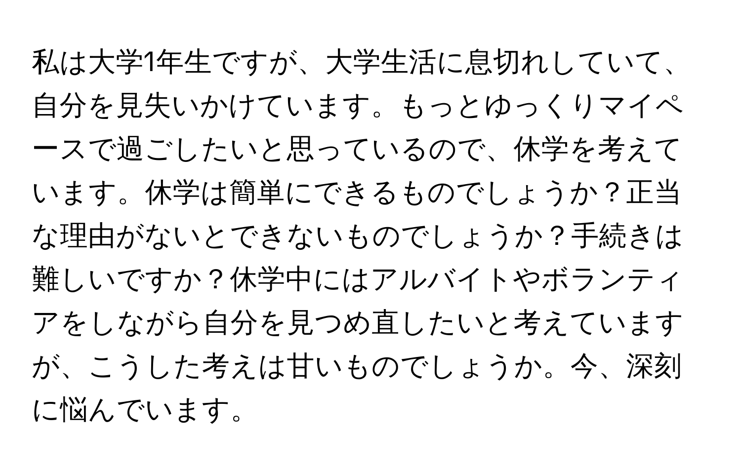 私は大学1年生ですが、大学生活に息切れしていて、自分を見失いかけています。もっとゆっくりマイペースで過ごしたいと思っているので、休学を考えています。休学は簡単にできるものでしょうか？正当な理由がないとできないものでしょうか？手続きは難しいですか？休学中にはアルバイトやボランティアをしながら自分を見つめ直したいと考えていますが、こうした考えは甘いものでしょうか。今、深刻に悩んでいます。