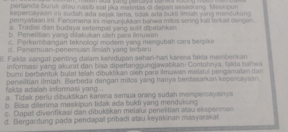 an , masin ada yang percaya banwa kucing nian membawa
pertanda buruk atau nasib sial jika melintas di depan seseorang. Meskipun
kepercayaan ini sudah ada sejak lama, tidak ada bukti ilmiah yang mendukung
pernyataan ini. Fenomena ini menunjukkan bahwa mitos sering kali terkait dengan...
a. Tradisi dan budaya setempat yang sulit dipatahkan
b. Penelitian yang dilakukan oleh para ilmuwan
c. Perkembangan teknologi modern yang mengubah cara berpikir
d. Penemuan-penemuan ilmiah yang terbaru
6. Fakta sangat penting dalam kehidupan sehari-hari karena fakta memberikan
informasi yang akurat dan bisa dipertanggungjawabkan: Contohnya, fakta bahwa
bumi berbentuk bulat telah dibuktikan oleh para ilmuwan melalui pengamatan dan
penelitian ilmiah. Berbeda dengan mitos yang hanya berdasarkan kepercayaan,
fakta adalah informasi yang...
a. Tidak perlu dibuktikan karena semua orang sudah mempercayainya
b. Bisa diterima meskipun tidak ada bukti yang mendukung
c. Dapat diverifikasi dan dibuktikan melalui penelitian atau eksperimen
d. Bergantung pada pendapat pribadi atau keyakinan masyarakat