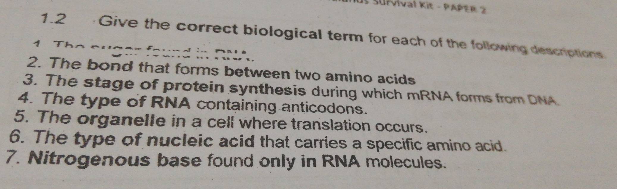 SUlVival Kit - PAPER 2 
1.2 Give the correct biological term for each of the following descriptions. 
4 
2. The bond that forms between two amino acids 
3. The stage of protein synthesis during which mRNA forms from DNA 
4. The type of RNA containing anticodons. 
5. The organelle in a cell where translation occurs. 
6. The type of nucleic acid that carries a specific amino acid. 
7. Nitrogenous base found only in RNA molecules.