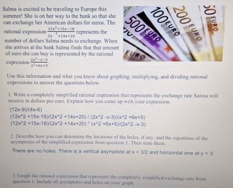 Salma is excited to be traveling to Europe this 
summer! She is on her way to the bank so that she 
can exchange her American dollars for euros. The 
rational expression  (12x^2+15x-18)/2x^2+14x+20  represents the 
number of dollars Salma needs to exchange. Whe 
she arrives at the bank Salma finds that that amou 
of euro she can buy is represented by the rational 
expression  (2x^2-x-3)/x^2+6x+5 . 
Use this information and what you know about graphing, multiplying, and dividing rational 
expressions to answer the questions below. 
1. Write a completely simplified rational expression that represents the exchange rate Salma will 
receive in dollars per euro. Explain how you came up with your expression.
(12x-9)/(4x-6)
(12x^(wedge)2+15x-18)/(2x^(wedge)2+14x+20)/(2x^(wedge)2-x-3)/(x^(wedge)2+6x+5)
(12x^(wedge)2+15x-18)/(2x^(wedge)2+14x+20)+(x^(wedge)2+6x+5)/(2x^(wedge)2-x-3)
2. Describe how you can determine the locations of the holes, if any, and the equations of the 
asymptotes of the simplified expression from question 1. Then state them. 
There are no holes. There is a vertical asymptote at x=3/2 and horizontal one at y=3. 
3. Graph the rational expression that represents the completely simplified exchange rate from 
question 1. Include all asymptotes and holes on your graph.