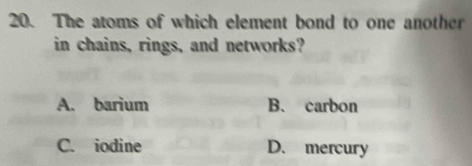 The atoms of which element bond to one another
in chains, rings, and networks?
A. barium B. carbon
C. iodine D. mercury