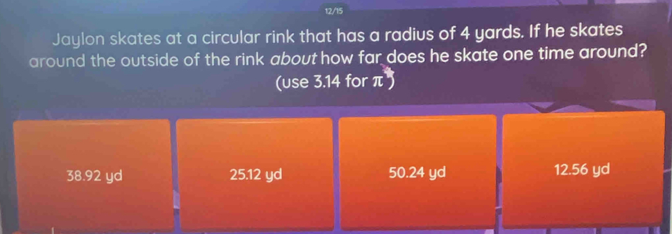 12/15
Jaylon skates at a circular rink that has a radius of 4 yards. If he skates
around the outside of the rink about how far does he skate one time around?
(use 3.14 for π^*)
38.92 yd 25.12 yd 50.24 yd 12.56 yd