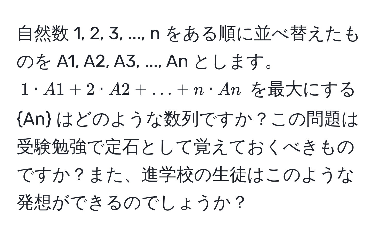 自然数 1, 2, 3, ..., n をある順に並べ替えたものを A1, A2, A3, ..., An とします。$1 · A1 + 2 · A2 + ... + n · An$ を最大にする An はどのような数列ですか？この問題は受験勉強で定石として覚えておくべきものですか？また、進学校の生徒はこのような発想ができるのでしょうか？