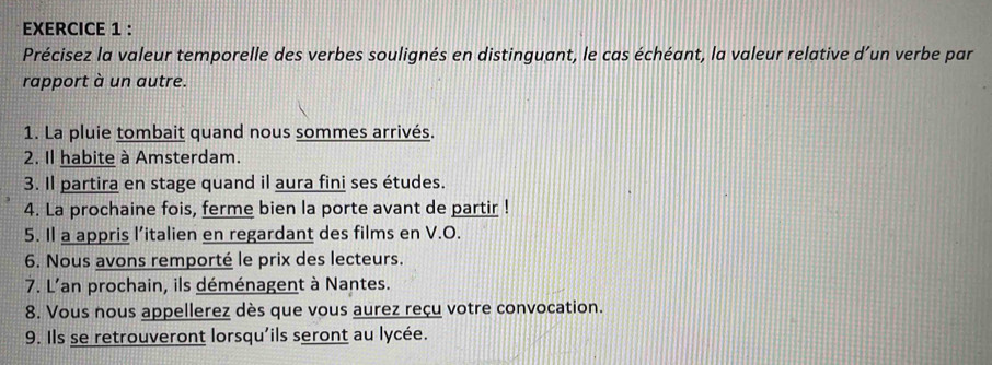 Précisez la valeur temporelle des verbes soulignés en distinguant, le cas échéant, la valeur relative d’un verbe par 
rapport à un autre. 
1. La pluie tombait quand nous sommes arrivés. 
2. Il habite à Amsterdam. 
3. Il partira en stage quand il aura fini ses études. 
4. La prochaine fois, ferme bien la porte avant de partir ! 
5. Il a appris l’italien en regardant des films en V.O. 
6. Nous avons remporté le prix des lecteurs. 
7. L'an prochain, ils déménagent à Nantes. 
8. Vous nous appellerez dès que vous aurez reçu votre convocation. 
9. Ils se retrouveront lorsqu'ils seront au lycée.