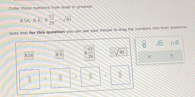 Order these numbers from least to greatest.
8.54, 8.overline 6, 8 13/29 , -sqrt(81)
Note that for this question you can use your mouse to drag the numbers into their positions.
 □ /□   sqrt(□ ) overline □ 
overline c 8 13/29  -sqrt(81) ×
8.54
8.6
< <