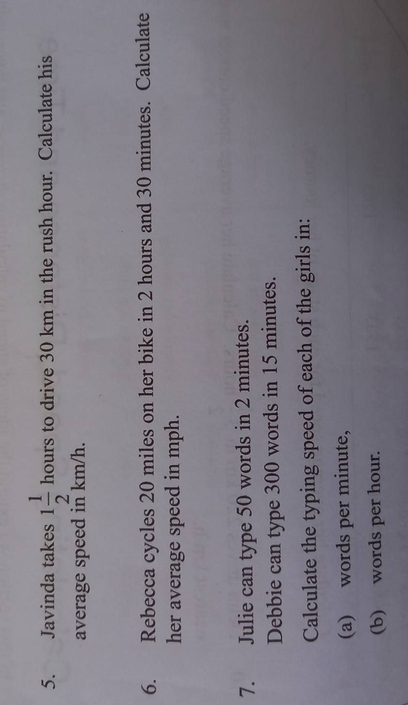 Javinda takes 1 1/2 hours to drive 30 km in the rush hour. Calculate his 
average speed in km/h. 
6. Rebecca cycles 20 miles on her bike in 2 hours and 30 minutes. Calculate 
her average speed in mph. 
7. Julie can type 50 words in 2 minutes. 
Debbie can type 300 words in 15 minutes. 
Calculate the typing speed of each of the girls in: 
(a) words per minute, 
(b) words per hour.