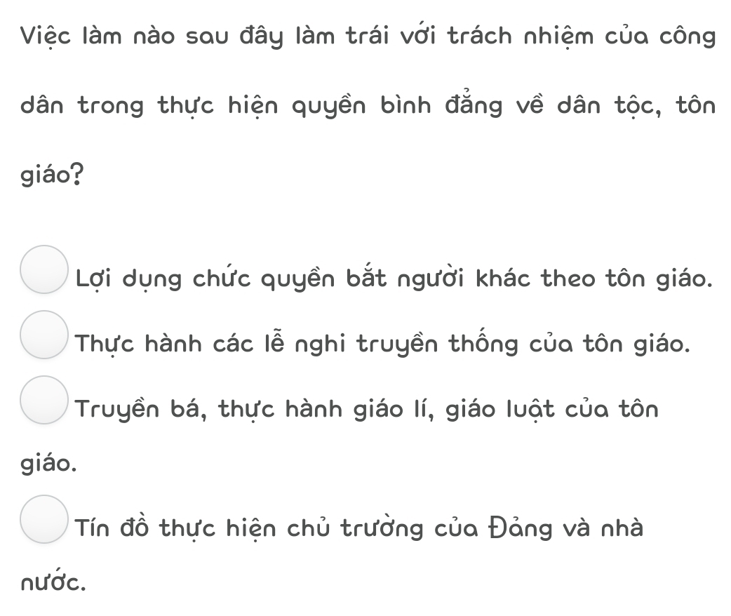 Việc làm nào sau đây làm trái với trách nhiệm của công
dân trong thực hiện quyền bình đẳng về dân tộc, tôn
giáo?
Lợi dụng chức quyền bắt người khác theo tôn giáo.
Thực hành các lễ nghi truyền thống của tôn giáo.
Truyền bá, thực hành giáo lí, giáo luật của tôn
giáo.
Tín đồ thực hiện chủ trưởng của Đảng và nhà
nước.