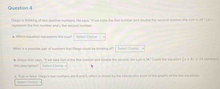 Diego is thinking of two positive numbers. He says, "If we triple the first number and double the second number, the sum is 34." Let x
represent the first number and y the second number. 
a. Which equation represents this clue? Select Choice 
What is a possible pair of numbers that Diego could be thinking of? Select Choice 
b. Diego then says, “If we take half of the first number and double the second, the sum is 14.” Could the equation  1/2 x+4y=14 represent 
this description? Select Choice 
c. True or false: Diego's two numbers are 8 and 5, which is shown by the intersection point of the graphs of the two equations. 
Select Choice