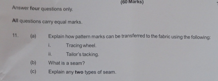 Answer four questions only. 
All questions carry equal marks. 
11. (a) Explain how pattern marks can be transferred to the fabric using the following: 
i. Tracing wheel. 
i. Tailor's tacking. 
(b) What is a seam? 
(c) Explain any two types of seam.