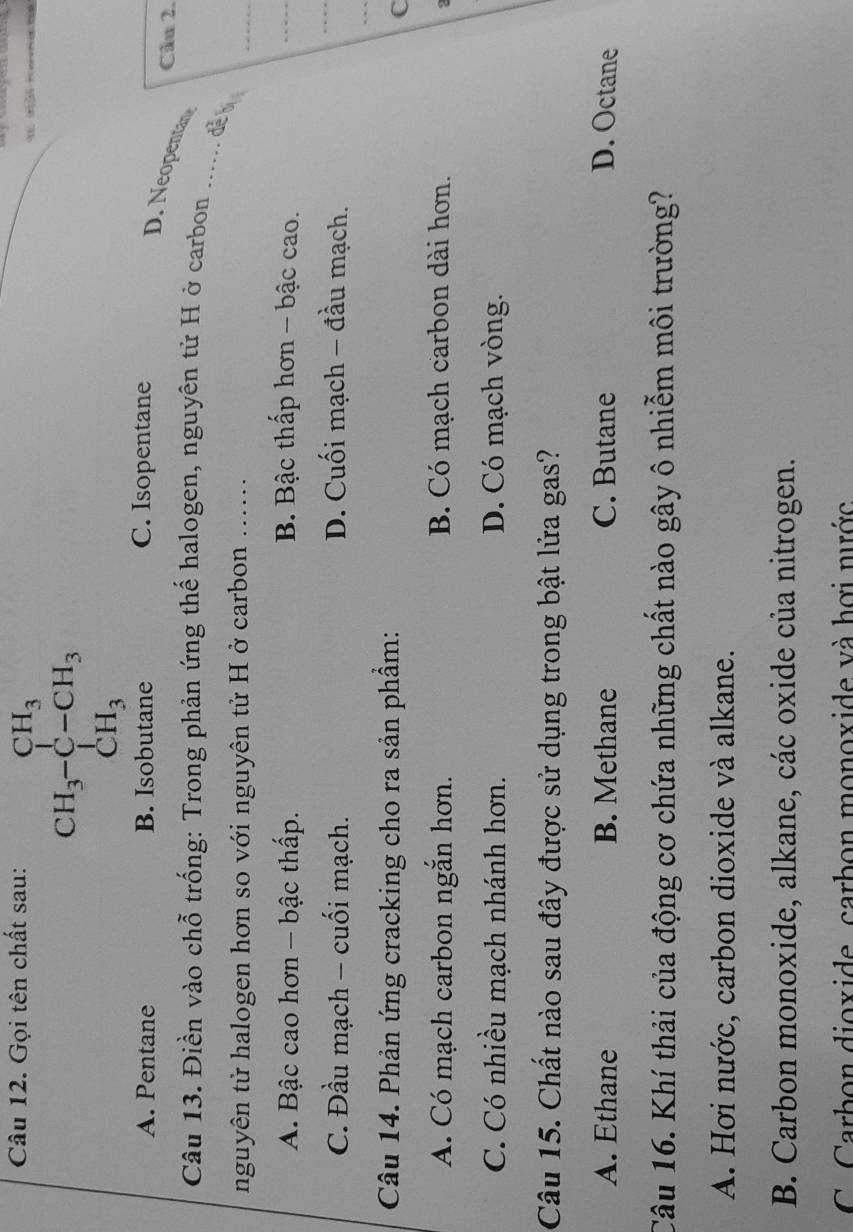 Gọi tên chất sau:
CH_3-CH_3 CH_3-CH_3 CH_3endarray.
A. Pentane B. Isobutane C. Isopentane
Cin 2.
D. Neopentan
_
Câu 13. Điền vào chỗ trống: Trong phản ứng thế halogen, nguyên tử H ở carbon
_
đễ bị
nguyên tử halogen hơn so với nguyên tử H ở carbon .....
A. Bậc cao hơn - bậc thấp. B. Bậc thấp hơn - bậc cao.
_
C. Đầu mạch - cuối mạch. D. Cuối mạch - đầu mạch.
_
_
Câu 14. Phản ứng cracking cho ra sản phẩm:
C
A. Có mạch carbon ngắn hơn. B. Có mạch carbon dài hơn.
2
C. Có nhiều mạch nhánh hơn. D. Có mạch vòng.
Câu 15. Chất nào sau đây được sử dụng trong bật lửa gas?
A. Ethane B. Methane C. Butane D. Octane
Câu 16. Khí thải của động cơ chứa những chất nào gây ô nhiễm môi trường?
A. Hơi nước, carbon dioxide và alkane.
B. Carbon monoxide, alkane, các oxide của nitrogen.
C. Carbon dioxide, carbon monoxide và hợi nước