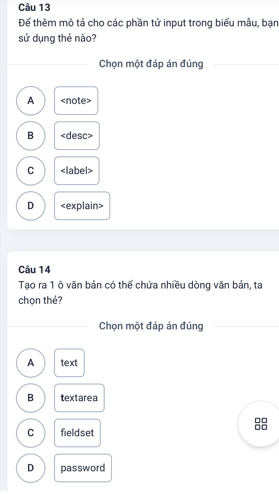 Để thêm mô tả cho các phần tử input trong biểu mẫu, bạn
sử dụng thẻ nào?
Chọn một đáp án đúng
A
B
C
D
Câu 14
Tạo ra 1 ô văn bản có thể chứa nhiều dòng văn bản, ta
chọn thẻ?
Chọn một đáp án đúng
A text
B textarea
C fieldset
D password