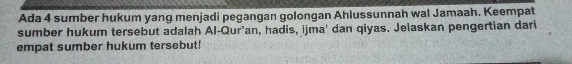 Ada 4 sumber hukum yang menjadi pegangan golongan Ahlussunnah wal Jamaah. Keempat 
sumber hukum tersebut adalah Al-Qur'an, hadis, ijma’ dan qiyas. Jelaskan pengertian dari 
empat sumber hukum tersebut!