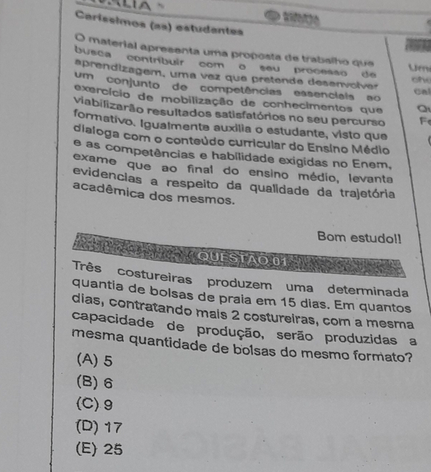 Caríssimos (as) estudantes
O material apresenta uma proposta de trabalho que
busca contribuir com o seu processo de 
Um
aprendizagem, uma vez que pretende desenvolver ohe
um conjunto de competências essenciais ao cal
exercício de mobilização de conhecimentos que
viabilizarão resultados satisfatórios no seu percurso F
formativo. Igualmente auxilia o estudante, visto que
dialoga com o conteúdo curricular do Ensíno Médio
e as competências e habilidade exigidas no Enem,
exame que ao final do ensino médio, levanta
evidencias a respeito da qualidade da trajetória
acadêmica dos mesmos.
Bom estudo!!
QUESTÃO 01
Três costureiras produzem uma determinada
quantia de bolsas de praia em 15 dias. Em quantos
dias, contratando mais 2 costureiras, com a mesma
capacidade de produção, serão produzidas a
mesma quantidade de bolsas do mesmo formato?
(A) 5
(B) 6
(C) 9
(D) 17
(E) 25