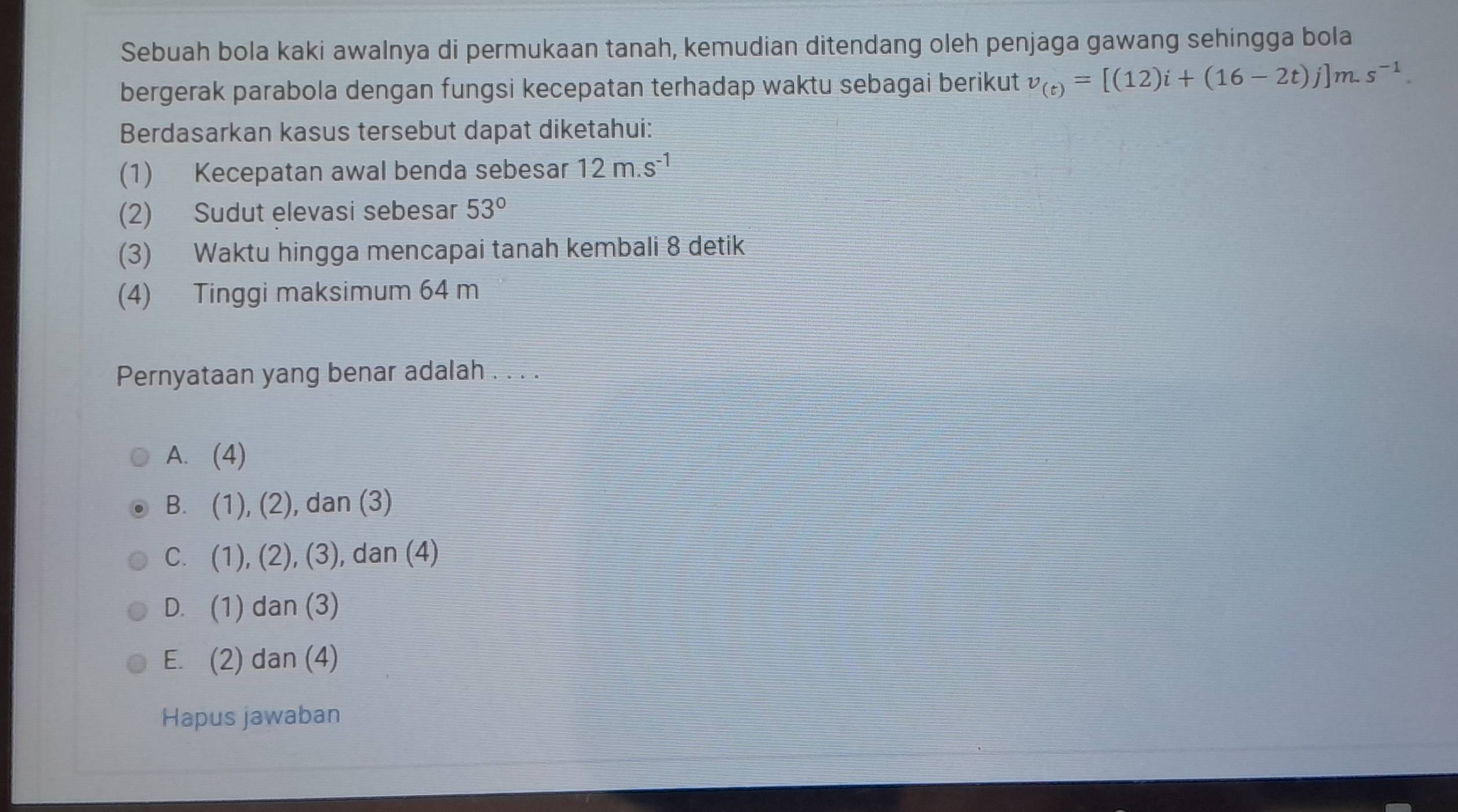 Sebuah bola kaki awalnya di permukaan tanah, kemudian ditendang oleh penjaga gawang sehingga bola
bergerak parabola dengan fungsi kecepatan terhadap waktu sebagai berikut v_(t)=[(12)i+(16-2t)j]m.s^(-1). 
Berdasarkan kasus tersebut dapat diketahui:
(1) Kecepatan awal benda sebesar 12m.s^(-1)
(2) Sudut elevasi sebesar 53°
(3) Waktu hingga mencapai tanah kembali 8 detik
(4) Tinggi maksimum 64 m
Pernyataan yang benar adalah . . . .
A. (4)
B. (1), (2), dan (3)
C. (1 1), (2), (3), dan (4)
D. (1) dan (3)
E. (2) dan (4)
Hapus jawaban