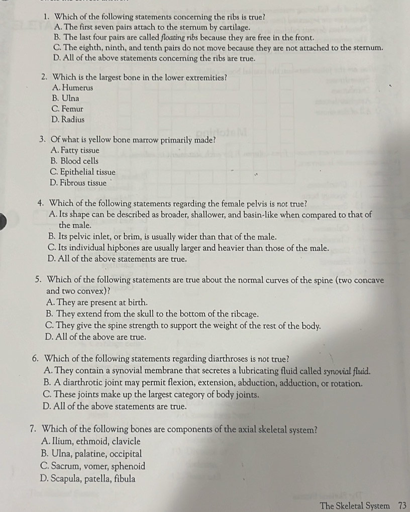 Which of the following statements concerning the ribs is true?
A. The first seven pairs attach to the sternum by cartilage.
B. The last four pairs are called floating ribs because they are free in the front.
C. The eighth, ninth, and tenth pairs do not move because they are not attached to the sternum.
D. All of the above statements concerning the ribs are true.
2. Which is the largest bone in the lower extremities?
A. Humerus
B. Ulna
C. Femur
D. Radius
3. Of what is yellow bone marrow primarily made?
A. Fatty tissue
B. Blood cells
C. Epithelial tissue
D. Fibrous tissue
4. Which of the following statements regarding the female pelvis is not true?
A. Its shape can be described as broader, shallower, and basin-like when compared to that of
the male.
B. Its pelvic inlet, or brim, is usually wider than that of the male.
C. Its individual hipbones are usually larger and heavier than those of the male.
D. All of the above statements are true.
5. Which of the following statements are true about the normal curves of the spine (two concave
and two convex)?
A. They are present at birth.
B. They extend from the skull to the bottom of the ribcage.
C. They give the spine strength to support the weight of the rest of the body.
D. All of the above are true.
6. Which of the following statements regarding diarthroses is not true?
A. They contain a synovial membrane that secretes a lubricating fluid called synovial fluid.
B. A diarthrotic joint may permit flexion, extension, abduction, adduction, or rotation.
C. These joints make up the largest category of body joints.
D. All of the above statements are true.
7. Which of the following bones are components of the axial skeletal system?
A. Ilium, ethmoid, clavicle
B. Ulna, palatine, occipital
C. Sacrum, vomer, sphenoid
D. Scapula, patella, fibula
The Skeletal System 73