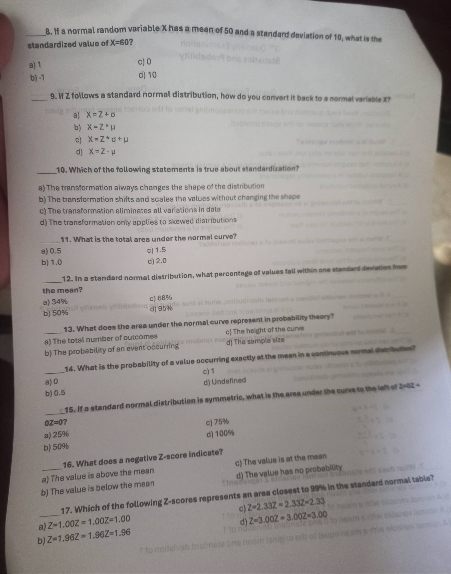 If a normal random variable X has a mean of 50 and a standard deviation of 10, what is the
standardized value of X=60 ?
a) 1
c) 0
b) -1
d) 10
_9. If Z follows a standard normal distribution, how do you convert it back to a normal variable X?
a) X=Z+sigma
b) X=Z^*mu
c) X=Z^*sigma +mu
d) X=Z-mu
_
10. Which of the following statements is true about standardization?
a) The transformation always changes the shape of the distribution
b) The transformation shifts and scales the values without changing the shape
c) The transformation eliminates all variations in data
d) The transformation only applies to skewed distributions
_11. What is the total area under the normal curve?
a) 0.5 c) 1.5
b) 1.0 d) 2.0
_
12. In a standard normal distribution, what percentage of values fall within one standard deviation from
the mean?
a) 34% c) 68%
b) 50% d) 95%
13. What does the area under the normal curve represent in probability theory?
_a) The total number of outcomes c) The height of the curve
b) The probability of an event occurring d) The sample size
_
14. What is the probability of a value occurring exactly at the mean in a continuous normal distribution?
c) 1
a) 0
b) 0.5 d) Undefined
_
15. If a standard normal distribution is symmetric, what is the area under the curve to the laft of 2-02 =
OZ=0 ?
c) 75%
a) 25% d) 100%
b) 50%
16. What does a negative Z-score indicate?
a) The value is above the mean c) The value is at the mean
b) The value is below the mean d) The value has no probability
_
17. Which of the following Z-scores represents an area closest to 99% in the standard normal table?
c) Z=2.33Z=2.33Z=2.33
a) Z=1.00Z=1.00Z=1.00
d) Z=3.00Z=3.00Z=3.00
b) Z=1.96Z=1.96Z=1.96Z=1.96