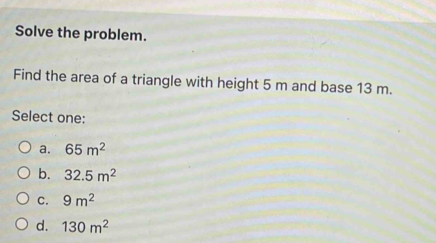 Solve the problem.
Find the area of a triangle with height 5 m and base 13 m.
Select one:
a. 65m^2
b. 32.5m^2
C. 9m^2
d. 130m^2