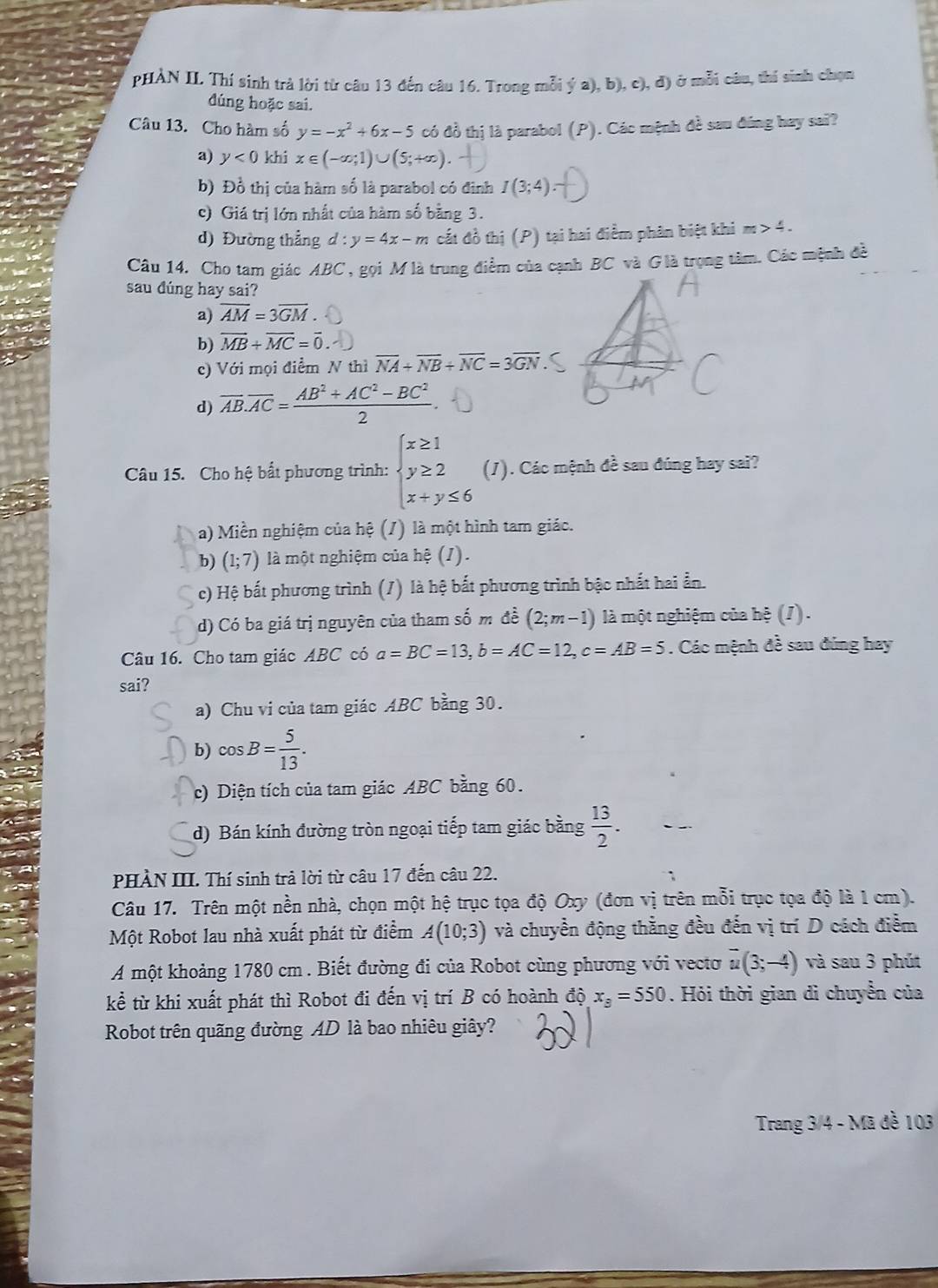 pHÀN II. Thí sinh trà lời từ câu 13 đến câu 16. Trong mỗi ý a), b), c), đ) ở mỗi câu, thi sinh chọn
đúng hoặc sai.
Câu 13. Cho hàm số y=-x^2+6x-5 có đồ thị là parabol (P). Các mệnh đề sau đúng hay sai?
a) y<0</tex> khi x∈ (-∈fty ;1)∪ (5;+∈fty ).
b) Đồ thị của hàm số là parabol có đình I(3;4).
c) Giá trị lớn nhất của hàm số bằng 3.
d) Đường thẳng d:y=4x-m cất đồ thị (P) tại hai điểm phân biệt khi m>4.
Câu 14. Cho tam giác ABC , gọi M là trung điểm của cạnh BC và G là trọng tâm, Các mệnh đề
sau dúng hay sai?
a) overline AM=3overline GM.
b) overline MB+overline MC=overline 0.
c) Với mọi điểm N thì overline NA+overline NB+overline NC=3overline GN
d) overline AB.overline AC= (AB^2+AC^2-BC^2)/2 .
Câu 15. Cho hệ bất phương trình: beginarrayl x≥ 1 y≥ 2 x+y≤ 6endarray. (1). Các mệnh đề sau đúng hay sai?
a) Miền nghiệm của hệ (/) là một hình tam giác.
b) (1;7) là một nghiệm của hệ (J).
c) Hệ bất phương trình (/) là hệ bắt phương trình bậc nhất hai ẫn.
d) Có ba giá trị nguyên của tham số m đề (2;m-1) là một nghiệm của hệ (/).
Câu 16. Cho tam giác ABC có a=BC=13,b=AC=12,c=AB=5. Các mệnh đề sau đúng hay
sai?
a) Chu vi của tam giác ABC bằng 30.
b) cos B= 5/13 .
c) Diện tích của tam giác ABC bằng 60.
d) Bán kính đường tròn ngoại tiếp tam giác bằng  13/2 .
PHÀN III. Thí sinh trả lời từ câu 17 đến câu 22.
Câu 17. Trên một nền nhà, chọn một hệ trục tọa độ Oxy (đơn vị trên mỗi trục tọa độ là 1 cm).
Một Robot lau nhà xuất phát từ điểm A(10;3) và chuyển động thằng đều đến vị trí D cách điểm
A một khoảng 1780 cm . Biết đường đi của Robot cùng phương với vecto overline u(3;-4) và sau 3 phút
kể từ khi xuất phát thì Robot đi đến vị trí B có hoành dhat Q,x_8=550. Hỏi thời gian di chuyển của
Robot trên quãng đường AD là bao nhiêu giây?
Trang 3/4 - Mã đề 103