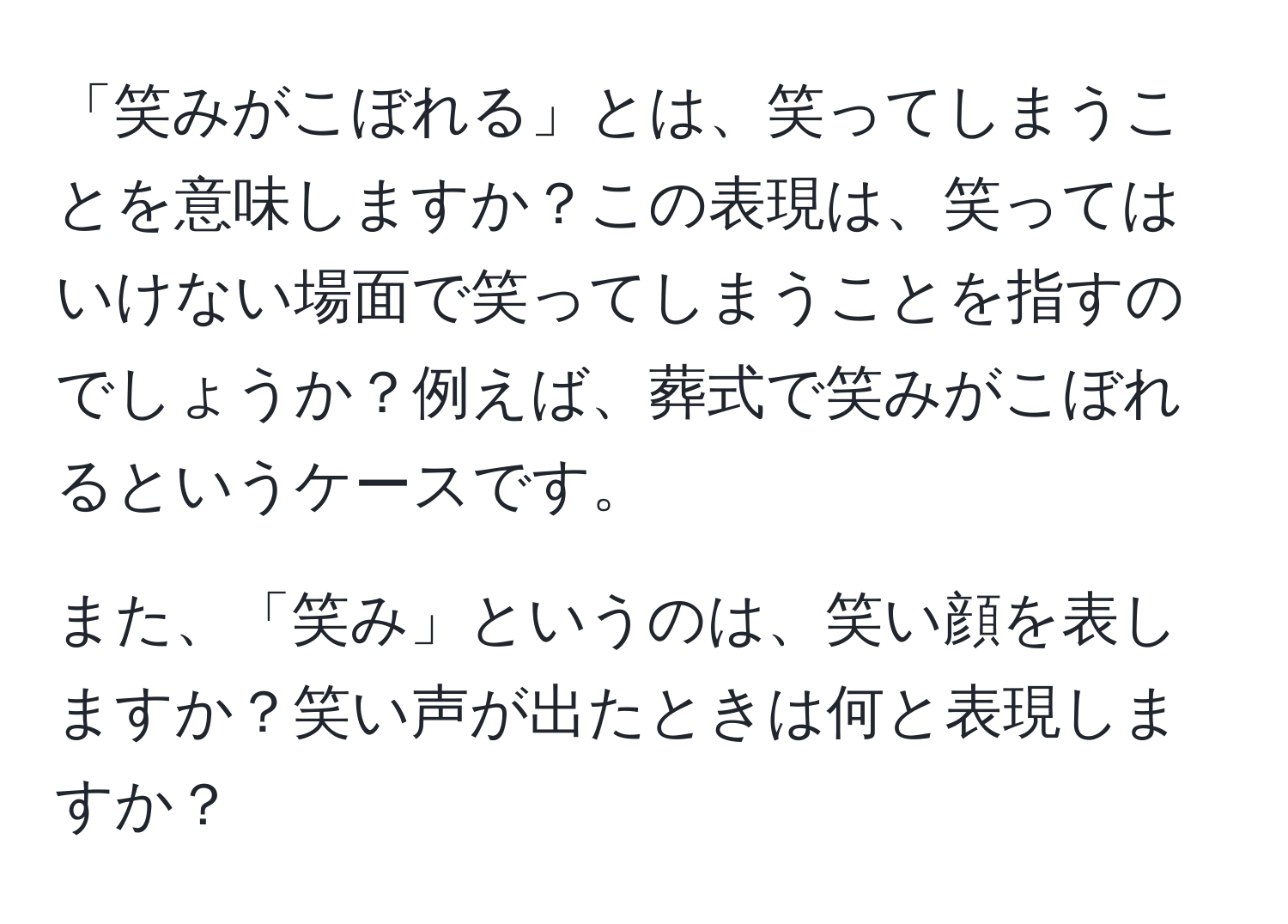 「笑みがこぼれる」とは、笑ってしまうことを意味しますか？この表現は、笑ってはいけない場面で笑ってしまうことを指すのでしょうか？例えば、葬式で笑みがこぼれるというケースです。

また、「笑み」というのは、笑い顔を表しますか？笑い声が出たときは何と表現しますか？