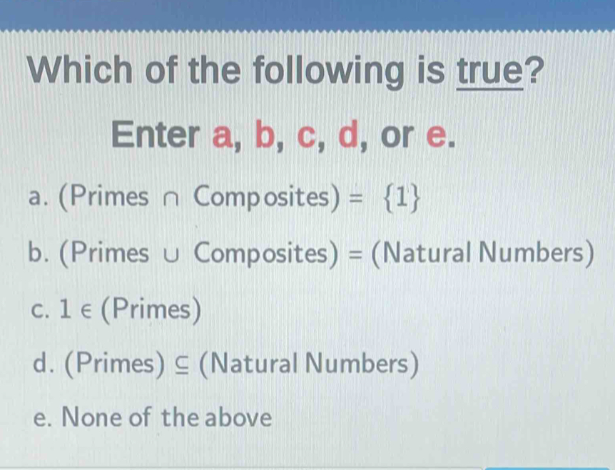 Which of the following is true?
Enter a, b, c, d, or e.
a. (Primes ∩ Composites) =  1
b. (Primes ∪ Composites) = (Natural Numbers)
C. 1∈ (Primes)
d. (Primes) ⊆ (Natural Numbers)
e. None of the above