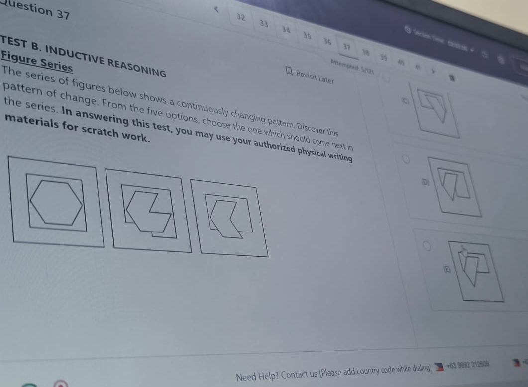 32 
33
34
35
Seetion Cme déato
36
37
18 3 
TEST B. INDUCTIVE REASONING 
Figure Series 
Attempted: 5/121 
Revisit Later 
(C 
The series of figures below shows a continuously changing pattern. Discover this 
pattern of change. From the five options, choose the one which should come next in 
the series. In answering this test, you may use your authorized physical writing 
materials for scratch work. D 
E 
Need Help? Contact us (Please add country code while dialing) +63 9992 212609