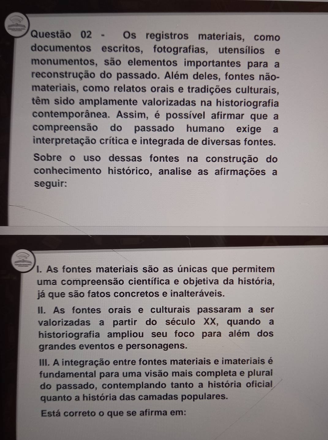 Os registros materiais, como
documentos escritos, fotografias, utensílios e
monumentos, são elementos importantes para a
reconstrução do passado. Além deles, fontes não-
materiais, como relatos orais e tradições culturais,
têm sido amplamente valorizadas na historiografia
contemporânea. Assim, é possível afirmar que a
compreensão do passado humano exige a
interpretação crítica e integrada de diversas fontes.
Sobre o uso dessas fontes na construção do
conhecimento histórico, analise as afirmações a
seguir:
I. As fontes materiais são as únicas que permitem
uma compreensão científica e objetiva da história,
já que são fatos concretos e inalteráveis.
II. As fontes orais e culturais passaram a ser
valorizadas a partir do século XX, quando a
historiografia ampliou seu foco para além dos
grandes eventos e personagens.
III. A integração entre fontes materiais e imateriais é
fundamental para uma visão mais completa e plural
do passado, contemplando tanto a história oficial
quanto a história das camadas populares.
Está correto o que se afirma em: