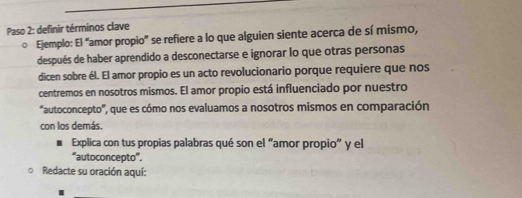 Paso 2: definir términos clave 
D Ejemplo: El “amor propio” se refiere a lo que alguien siente acerca de sí mismo, 
después de haber aprendido a desconectarse e ignorar lo que otras personas 
dicen sobre él. El amor propio es un acto revolucionario porque requiere que nos 
centremos en nosotros mismos. El amor propio está influenciado por nuestro 
"autoconcepto', que es cómo nos evaluamos a nosotros mismos en comparación 
con los demás. 
Explica con tus propias palabras qué son el “amor propio” y el 
“autoconcepto'. 
Redacte su oración aquí: