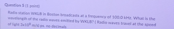 Radio station WKLB in Boston broadcasts at a frequency of 100.0 kHz. What is the 
wavelength of the radio waves emitted by WKILB? ( Radio waves travel at the speed 
of light 3* 10^8m/s) ps. no decimals