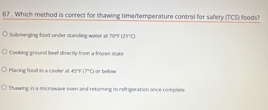 67 . Which method is correct for thawing time/temperature control for safety (TCS) foods?
Submerging food under standing water at 70°F(21°C)
Cooking ground beef directly from a frozen state
Placing food in a cooler at 45°F(7°C) or below
Thawing in a microwave oven and returning to refrigeration once complete