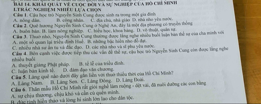 khải quát về cuộc đởi và sự nghiệp của hỏ chỉ minh
i.trác nghiệm nhiệu lựa chọn
Câu 1. Cậu học trò Nguyễn Sinh Cung được sinh ra trong một gia đình
A. nông dân. B. công nhân. C. địa chủ, nhà giáo D. nhà nho yêu nước.
Câu 2. Quê hương Nguyễn Sinh Cung ở Nghệ An, đây là một địa phương có truyền thống
A. buôn bán. B. làm nông nghiệp. C. hiếu học, khoa bảng. D. võ thuật, quân sự.
Câu 3. Thuở nhỏ, Nguyễn Sinh Cung thường được lắng nghe nhiều buổi luận bản thể sự của cha mình với
A. một số quan lại triều đình Huế. B. những bậc hiền nho đỗ đạt.
C. nhiều nhà sư ần tu và đắc đạo. D. các nhà nho và sĩ phu yêu nước.
Câu 4. Bên cạnh việc được tiếp thu các vấn đề thể sự, cậu học trò Nguyễn Sinh Cung còn được lằng nghe
nhiều buồi
A. thuyết giảng Phật pháp. B. tế lễ của triều đình.
C. luận bàn kinh tế. D. đàm đạo văn chương.
Câu 5. Làng quê nào dưới đây gắn liền với thuở thiếu thời của Hồ Chí Minh?
A. Làng Nam. B. Làng Sen. C. Làng Đông. D. Làng Đoài.
Câu 6. Thân mẫu Hồ Chí Minh rất giỏi nghề làm ruộng - dệt vải, đã nuôi dưỡng các con bằng
A. sự chịu thương, chịu khó và cần cù quên mình.
B. đức tính hiền thảo và lòng hi sinh lớn lao cho dân tộc.