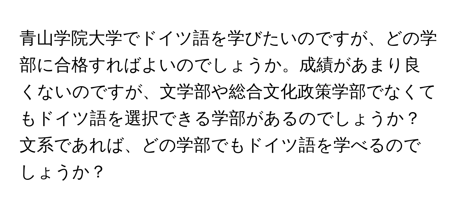 青山学院大学でドイツ語を学びたいのですが、どの学部に合格すればよいのでしょうか。成績があまり良くないのですが、文学部や総合文化政策学部でなくてもドイツ語を選択できる学部があるのでしょうか？文系であれば、どの学部でもドイツ語を学べるのでしょうか？