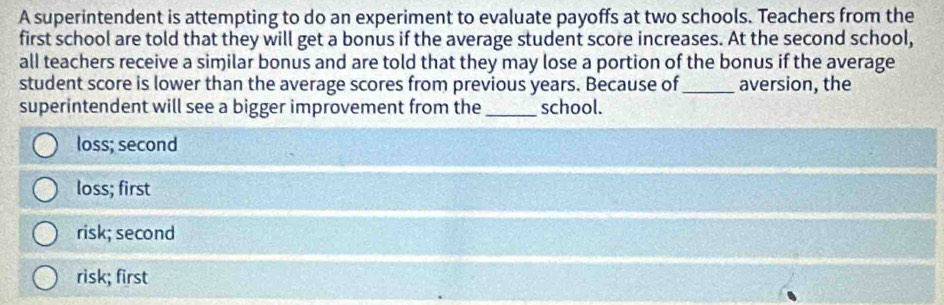 A superintendent is attempting to do an experiment to evaluate payoffs at two schools. Teachers from the
first school are told that they will get a bonus if the average student score increases. At the second school,
all teachers receive a similar bonus and are told that they may lose a portion of the bonus if the average
student score is lower than the average scores from previous years. Because of_ aversion, the
superintendent will see a bigger improvement from the_ school.
loss; second
loss; first
risk; second
risk; first