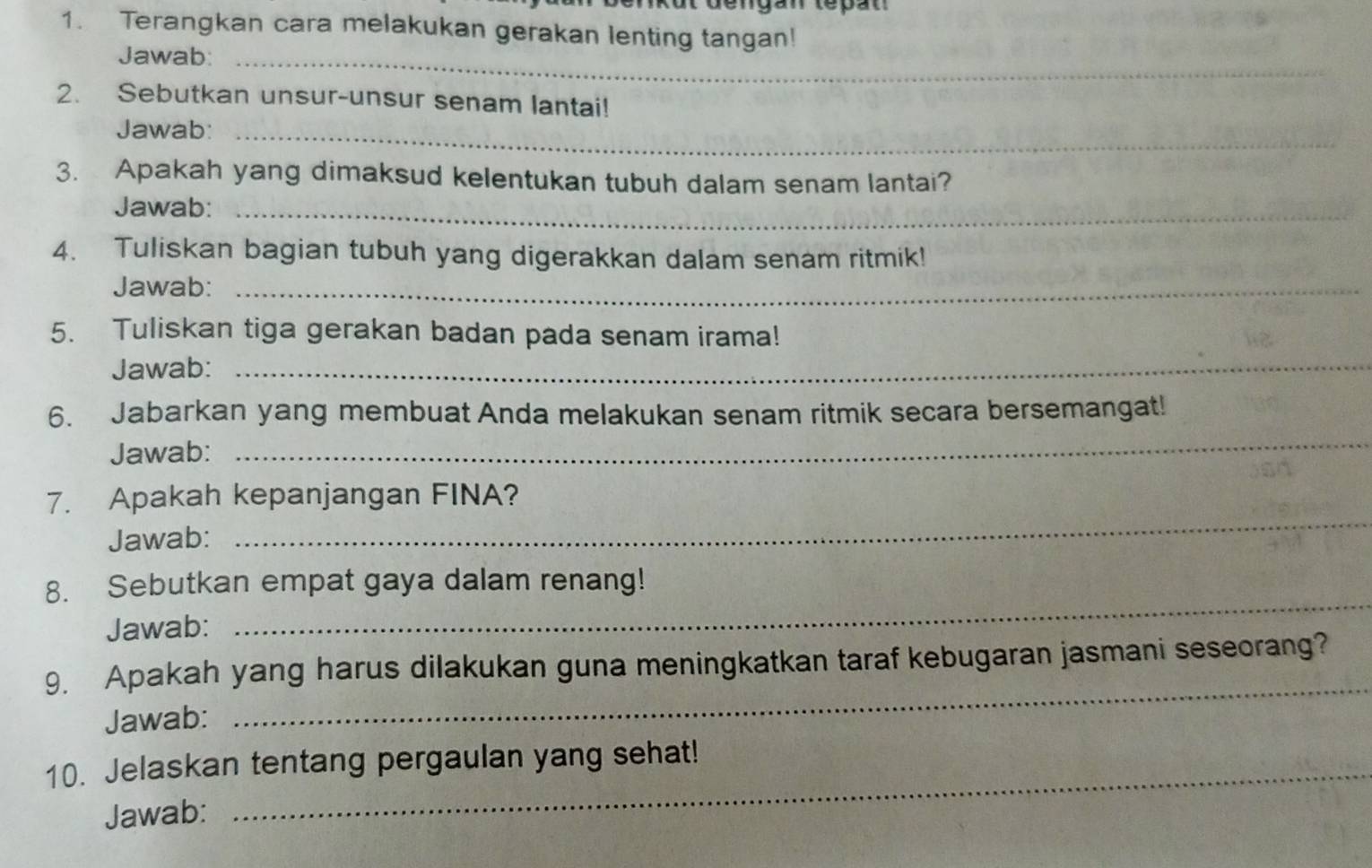 ut déngan tepat 
1. Terangkan cara melakukan gerakan lenting tangan! 
Jawab:_ 
2. Sebutkan unsur-unsur senam lantai! 
Jawab:_ 
3. Apakah yang dimaksud kelentukan tubuh dalam senam lantai? 
Jawab:_ 
4. Tuliskan bagian tubuh yang digerakkan dalam senam ritmik! 
Jawab:_ 
5. Tuliskan tiga gerakan badan pada senam irama! 
Jawab:_ 
6. Jabarkan yang membuat Anda melakukan senam ritmik secara bersemangat! 
Jawab: 
_ 
7. Apakah kepanjangan FINA? 
Jawab: 
_ 
8. Sebutkan empat gaya dalam renang! 
Jawab: 
_ 
9. Apakah yang harus dilakukan guna meningkatkan taraf kebugaran jasmani seseorang? 
Jawab: 
_ 
10. Jelaskan tentang pergaulan yang sehat! 
Jawab: