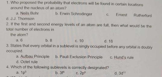 Who proposed the probability that electrons will be found in certain locations
around the nucleus of an atom?
a. Neils Bohr b. Erwin Schrodinger c. Ernest Rutherford
d. J.J. Thomson
2. If the first and second energy levels of an atom are full, then what would be the
total number of electrons in
the atom?
a. 6 b. 8 c. 10 d. 18
3. States that every orbital in a sublevel is singly occupied before any orbital is doubly
occupied.
a. Aufbau Principle b. Pauli Exclusion Principle c. Hund's rule
d. Octet rule
4. Which of the following sublevels is correctly designated?
a. 1p^5 b. 3f^9 C. 2p^6 d. 3d^(11)