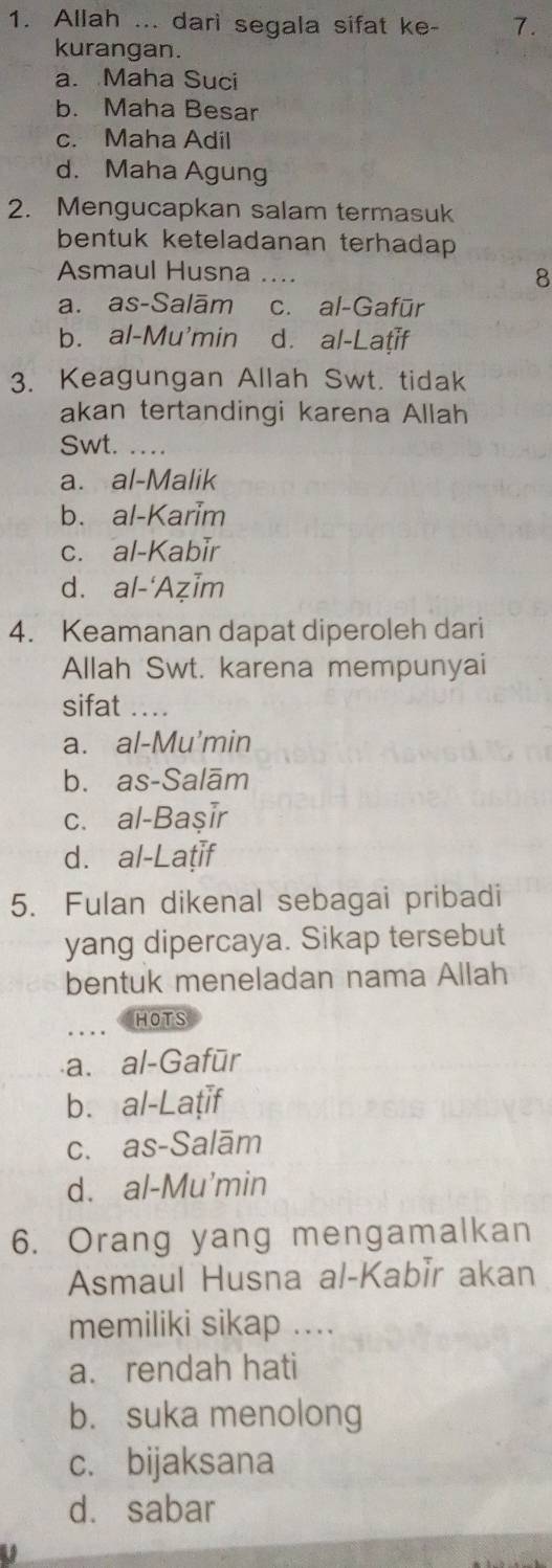 Allah ... dari segala sifat ke - 7.
kurangan.
a. Maha Suci
b. Maha Besar
c. Maha Adil
d. Maha Agung
2. Mengucapkan salam termasuk
bentuk keteladanan terhadap 
Asmaul Husna _8
a. as-Salām c. al-Gafūr
b. al-Mu'min d. al-Laṭif
3. Keagungan Allah Swt. tidak
akan tertandingi karena Allah
Swt._
a. al-Malik
b. al-Karim
c. al-Kabir
d. al-‘AẓĪm
4. Keamanan dapat diperoleh dari
Allah Swt. karena mempunyai
sifat_
a. al-Mu'min
b. as-Salām
c. al-Başır
d. al-Laṭif
5. Fulan dikenal sebagai pribadi
yang dipercaya. Sikap tersebut
bentuk meneladan nama Allah
_
HOTS
a. al-Gafūr
b. al-Laṭif
c. as-Salām
d. al-Mu'min
6. Orang yang mengamalkan
Asmaul Husna al-Kabir akan
memiliki sikap ....
a. rendah hati
b. suka menolong
c. bijaksana
d. sabar