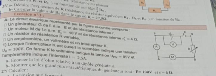 (
R_1
* (résistance du résistor
R_7 et R_2 ) en fonction de est:
3°/ a- Déduire l'expression de R (résistance e R_8= 3/4 R_0.
R_1
R_4
b- Calculer la valeur de Rə dans le cas où R=27,5Omega. équivalent R_1, R_8 et R_6) en fonction de R_0. 
Exercice n°3 : 
A- Le circuit électrique représenté par la figure ci-contre comporte : 
Un générateur G de f. é.m. E et de résistance interne r. 
Un moteur M de f.c.é.m. E_1'=48V et de résistance interne r_1'=4Omega
Un résistor de résistance R variable. 
Un ampèremètre, un voltmètre et un interrupteur K. 
1) Lorsque l'interrupteur K est ouvert le voltmètre indique une tension
U_0=100V. On ferme K le voltmètre indique la tension 
l'ampèremètre indique l'intensité I=2,5A. U_PN=85V et 
a- Enoncer la loi d'ohm relative à un dipôle générateur. 
b- Montrer que les grandeurs caractéristiques du générateur sont : E=100V et r=6Omega.
2°/ Calculer :