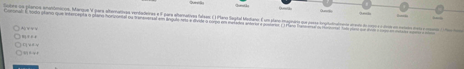 Questão Questão Questão Questilo
Queatã Dumrtlo
Questão
Sobre os planos anatômicos. Marque YV para alternativas verdadeiras e paratenaivas Sa gagiata agata Mediano: aagiirio qu passa longiatatao e ete do cope divide e meaders diete e ruguants ( Plisno Finia
Coronal: E todo plano que intercepta o plano horizontal ou transversal em ângulo reto e divide o corpo em metades anterior e posterior. ( ) Plano Transversal ou Horizontal: Todo plano que divide o corpo em metadres superor stlino
A) V-VV
B) F-F-F
C) V-F-V
D) F-V-F