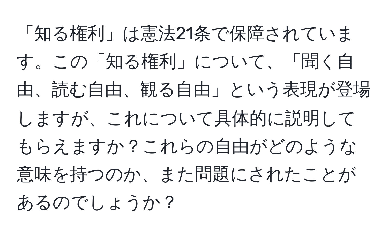 「知る権利」は憲法21条で保障されています。この「知る権利」について、「聞く自由、読む自由、観る自由」という表現が登場しますが、これについて具体的に説明してもらえますか？これらの自由がどのような意味を持つのか、また問題にされたことがあるのでしょうか？