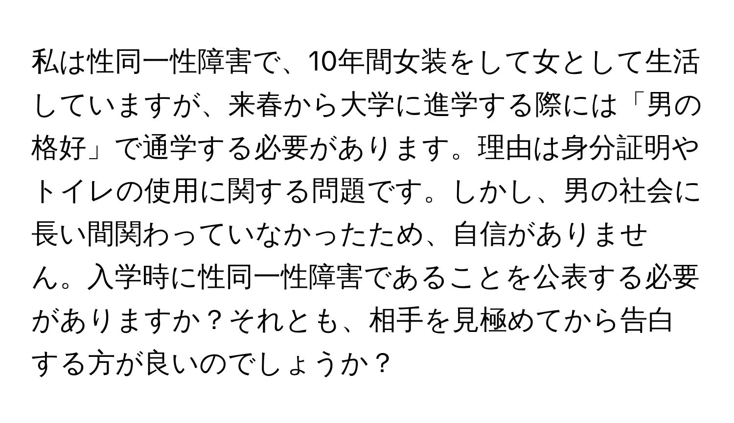 私は性同一性障害で、10年間女装をして女として生活していますが、来春から大学に進学する際には「男の格好」で通学する必要があります。理由は身分証明やトイレの使用に関する問題です。しかし、男の社会に長い間関わっていなかったため、自信がありません。入学時に性同一性障害であることを公表する必要がありますか？それとも、相手を見極めてから告白する方が良いのでしょうか？