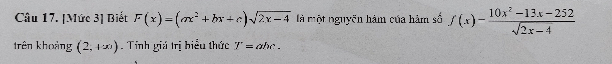 [Mức 3] Biết F(x)=(ax^2+bx+c)sqrt(2x-4) là một nguyên hàm của hàm số f(x)= (10x^2-13x-252)/sqrt(2x-4) 
trên khoảng (2;+∈fty ). Tính giá trị biểu thức T=abc.