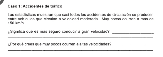 Caso 1: Accidentes de tráfico 
Las estadísticas muestran que casi todos los accidentes de circulación se producen 
entre vehículos que circulan a velocidad moderada. Muy pocos ocurren a más de
150 km/h. 
¿Significa que es más seguro conducir a gran velocidad?_ 
_ 
¿Por qué crees que muy pocos ocurren a altas velocidades?_ 
_