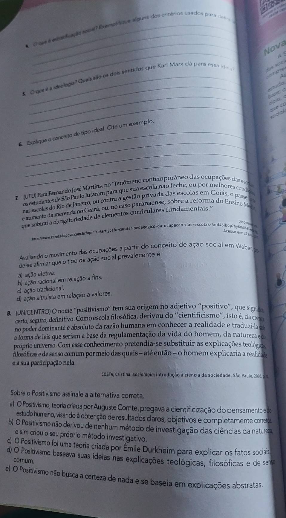 Cique e estaificação social? Exemplifique alguns dos critérios usados para definia
_
Nova
A s
tempre
5 O que é a ideologia? Quais são os dois sentidos que Karl Marx dá para essa ide
las so cí
As
_
_
estudo,
base; a
_
cípio, o
que có
social
_
6. Explique o conceito de tipo ideal. Cite um exemplo.
_
_
7.  (UFU) Para Fernando José Martins, no “fenômeno contemporâneo das ocupações das escola
os estudantes de São Paulo lutaram para que sua escola não feche, ou por melhores condide
nas escolas do Rio de Janeiro, ou contra a gestão privada das escolas em Goiás, o passe lv
e aumento da merenda no Ceará, ou, no caso paranaense, sobre a reforma do Ensino Méia
que subtrai a obrigatoriedade de elementos curriculares fundamentais.”
Disponivg
http://www.qazetadopovo.com.br/opiniao/artigos/o-carater-pedagogico-da-ocupacao-das-escolas-4qd45ib0p7hy6mli685kom Acesso em: 22 abr 
Avaliando o movimento das ocupações a partir do conceito de ação social em Weber, por
de-se afirmar que o tipo de ação social prevalecente é
a) ação afetiva.
b) ação racional em relação a fins.
c) ação tradicional.
d) ação altruísta em relação a valores.
B. (UNICENTRO) O nome “positivismo” tem sua origem no adjetivo “positivo”, que signific
certo, seguro, definitivo. Como escola filosófica, derivou do “cientificismo”, isto é, da crença
no poder dominante e absoluto da razão humana em conhecer a realidade e traduzi-la sob
a forma de leis que seriam a base da regulamentação da vida do homem, da natureza e do
próprio universo. Com esse conhecimento pretendia-se substituir as explicações teológicas
filosóficas e de senso comum por meio das quais - até então - o homem explicaria a realidade
e a sua participação nela.
COSTA, Cristina. Sociologia: introdução à ciência da sociedade. São Paulo, 2005. a 72
Sobre o Positivismo assinale a alternativa correta.
a) O Positivismo, teoria criada por Auguste Comte, pregava a cientificização do pensamento e da
estudo humano, visando à obtenção de resultados claros, objetivos e completamente corretos
b) O Positivismo não derivou de nenhum método de investigação das ciências da natureza
e sim criou o seu próprio método investigativo.
c) O Positivismo foi uma teoria criada por Émile Durkheim para explicar os fatos sociais
d) O Positivismo baseava suas ideias nas explicações teológicas, filosóficas e de senso
comum.
e) O Positivismo não busca a certeza de nada e se baseia em explicações abstratas.