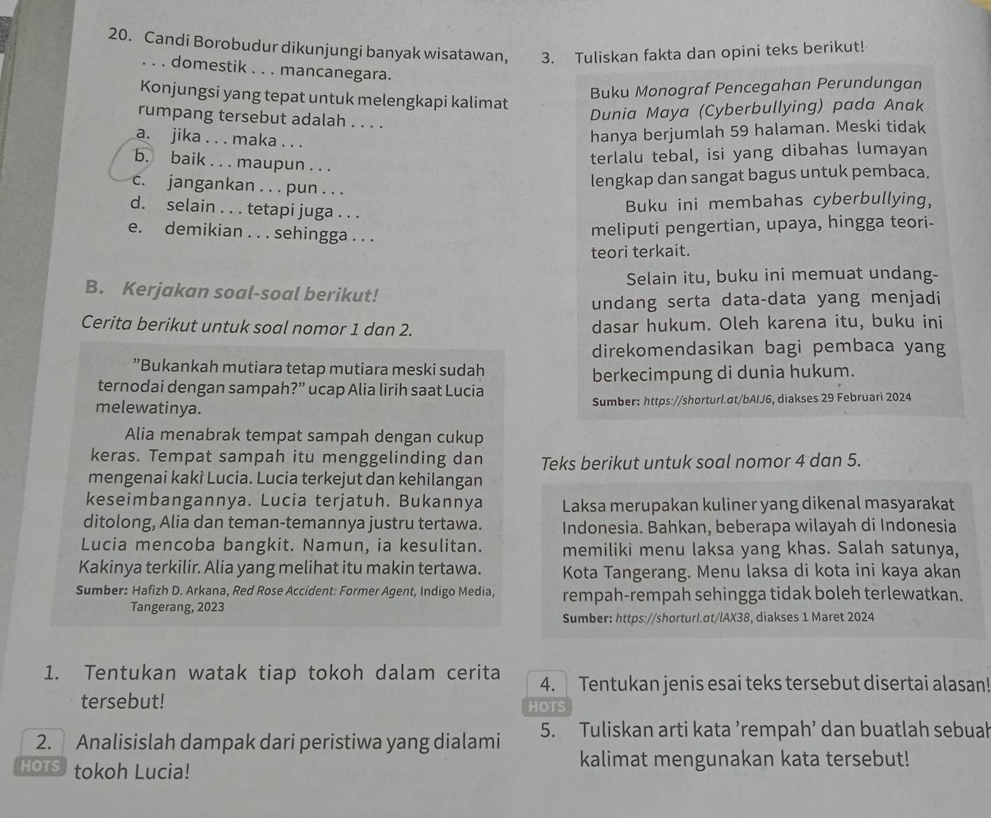 Candi Borobudur dikunjungi banyak wisatawan, 3. Tuliskan fakta dan opini teks berikut!
. . . domestik . . . mancanegara.
Buku Monograf Pencegahan Perundungan
Konjungsi yang tepat untuk melengkapi kalimat
rumpang tersebut adalah . . . .
Dunia Maya (Cyberbullying) pada Anak
a. jika . . . maka . . .
hanya berjumlah 59 halaman. Meski tidak
b. baik . . . maupun . . .
terlalu tebal, isi yang dibahas lumayan
c. jangankan . . . pun . . .
lengkap dan sangat bagus untuk pembaca.
d. selain . . . tetapi juga . . .
Buku ini membahas cyberbullying,
e. demikian . . . sehingga . . .
meliputi pengertian, upaya, hingga teori-
teori terkait.
Selain itu, buku ini memuat undang-
B. Kerjakan soal-soal berikut!
undang serta data-data yang menjadi
Cerita berikut untuk soal nomor 1 dan 2. dasar hukum. Oleh karena itu, buku ini
direkomendasikan bagi pembaca yang
”Bukankah mutiara tetap mutiara meski sudah
berkecimpung di dunia hukum.
ternodai dengan sampah?” ucap Alia lirih saat Lucia
melewatinya. Sumber: https://shorturl.at/bAIJ6, diakses 29 Februari 2024
Alia menabrak tempat sampah dengan cukup
keras. Tempat sampah itu menggelinding dan Teks berikut untuk soal nomor 4 dan 5.
mengenai kakì Lucia. Lucia terkejut dan kehilangan
keseimbangannya. Lucia terjatuh. Bukannya Laksa merupakan kuliner yang dikenal masyarakat
ditolong, Alia dan teman-temannya justru tertawa. Indonesia. Bahkan, beberapa wilayah di Indonesia
Lucia mencoba bangkit. Namun, ia kesulitan. memiliki menu laksa yang khas. Salah satunya,
Kakinya terkilir. Alia yang melihat itu makin tertawa. Kota Tangerang. Menu laksa di kota ini kaya akan
Sumber: Hafizh D. Arkana, Red Rose Accident: Former Agent, Indigo Media, rempah-rempah sehingga tidak boleh terlewatkan.
Tangerang, 2023
Sumber: https://shorturl.at/lAX38, diakses 1 Maret 2024
1. Tentukan watak tiap tokoh dalam cerita 4.  Tentukan jenis esai teks tersebut disertai alasan!
tersebut! HOTS
2. Analisislah dampak dari peristiwa yang dialami 5. Tuliskan arti kata ’rempah’ dan buatlah sebuah
HOTS tokoh Lucia!
kalimat mengunakan kata tersebut!