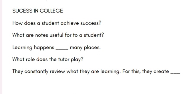 SUCESS IN COLLEGE 
How does a student achieve success? 
What are notes useful for to a student? 
Learning happens _many places. 
What role does the tutor play? 
They constantly review what they are learning. For this, they create_