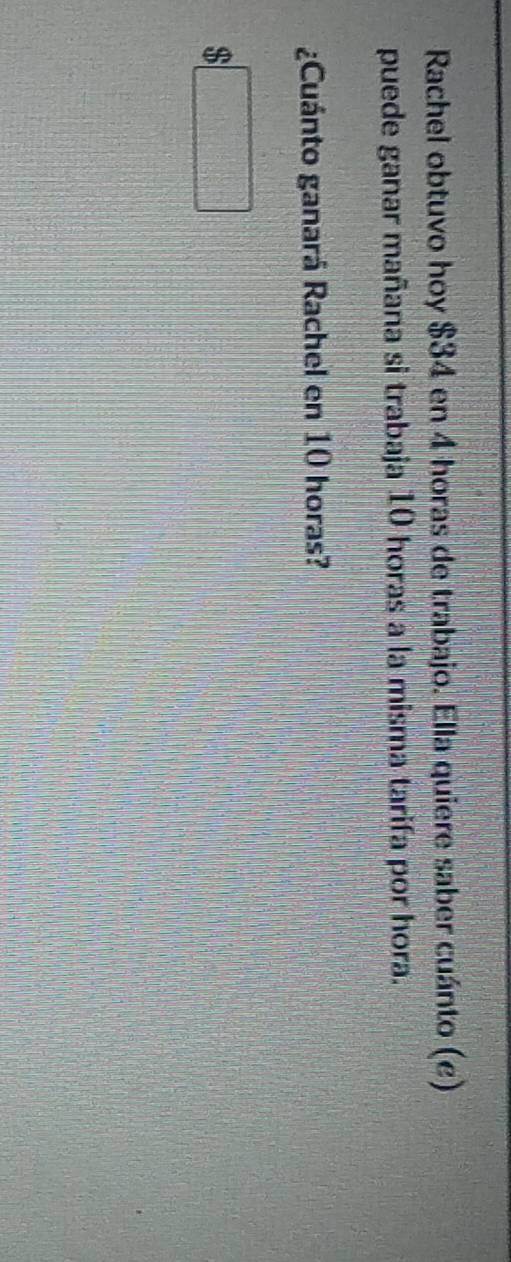 Rachel obtuvo hoy $34 en 4 horas de trabajo. Ella quiere saber cuánto (e) 
puede ganar mañana si trabaja 10 horas a la misma tarifa por hora. 
¿Cuánto ganará Rachel en 10 horas?
$□