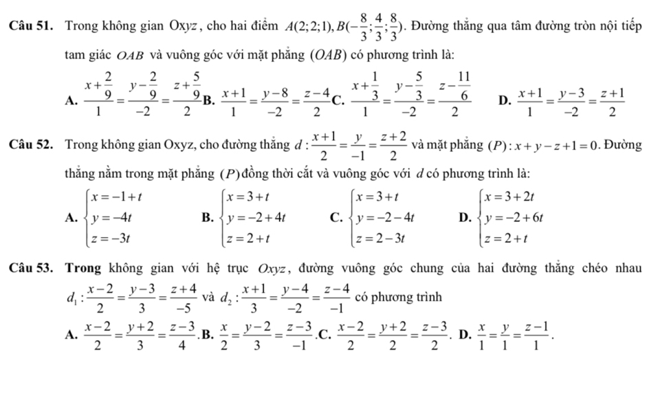 Trong không gian Oxyz, cho hai điểm A(2;2;1),B(- 8/3 ; 4/3 ; 8/3 ). Đường thắng qua tâm đường tròn nội tiếp
tam giác OAB và vuông góc với mặt phăng (OAB) có phương trình là:
A. frac x+ 2/9 1=frac y- 2/9 -2=frac z+ 5/9 2i B.  (x+1)/1 = (y-8)/-2 = (z-4)/2  C. frac x+ 1/3 1=frac y- 5/3 -2=frac z- 11/6 2 D.  (x+1)/1 = (y-3)/-2 = (z+1)/2 
Câu 52. Trong không gian Oxyz, cho đường thắng đ :  (x+1)/2 = y/-1 = (z+2)/2  và mặt phắng (P): x+y-z+1=0.  Đường
thằng nằm trong mặt phẳng (P)đồng thời cắt và vuông góc với d có phương trình là:
A. beginarrayl x=-1+t y=-4t z=-3tendarray. B. beginarrayl x=3+t y=-2+4t z=2+tendarray. C. beginarrayl x=3+t y=-2-4t z=2-3tendarray. D. beginarrayl x=3+2t y=-2+6t z=2+tendarray.
Câu 53. Trong không gian với hệ trục Oxyz, đường vuông góc chung của hai đường thăng chéo nhau
d_1: (x-2)/2 = (y-3)/3 = (z+4)/-5  và d_2: (x+1)/3 = (y-4)/-2 = (z-4)/-1  có phương trình
A.  (x-2)/2 = (y+2)/3 = (z-3)/4  .B.  x/2 = (y-2)/3 = (z-3)/-1  .C.  (x-2)/2 = (y+2)/2 = (z-3)/2 . D.  x/1 = y/1 = (z-1)/1 .