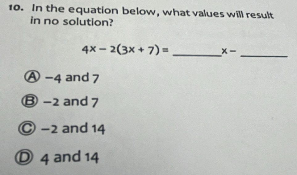 In the equation below, what values will result
in no solution?
_ 4x-2(3x+7)=
_
x-
Ⓐ -4 and 7
Ⓑ -2 and 7
Ⓒ −2 and 14
Ⓓ 4 and 14